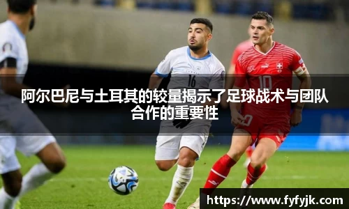 阿尔巴尼与土耳其的较量揭示了足球战术与团队合作的重要性