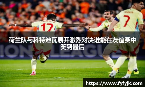 荷兰队与科特迪瓦展开激烈对决谁能在友谊赛中笑到最后